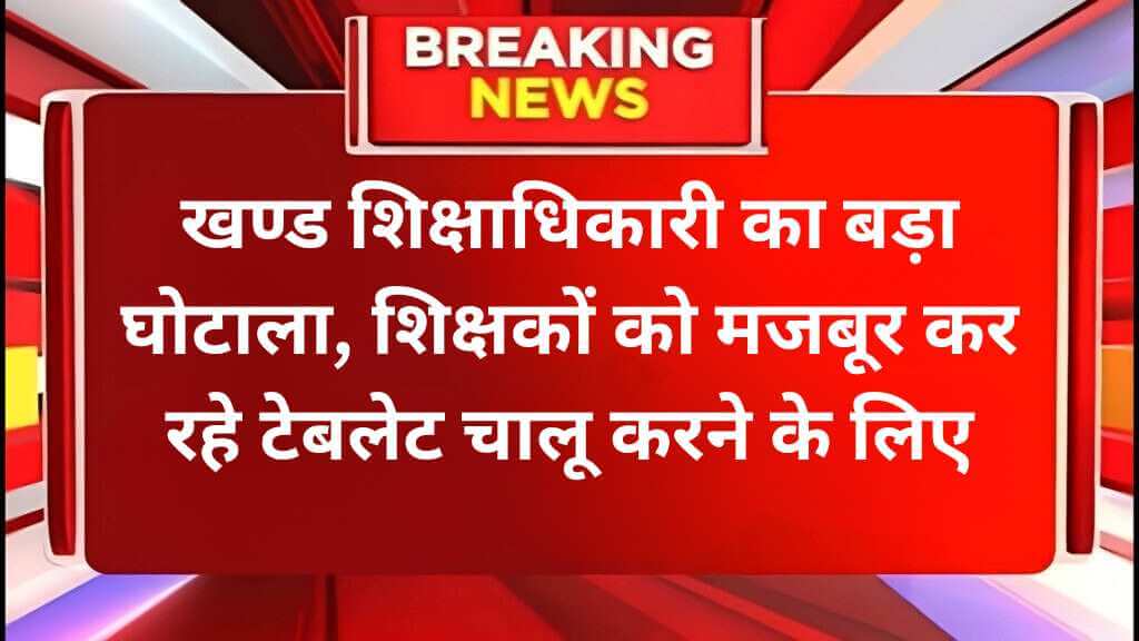 खण्ड शिक्षाधिकारी का बड़ा घोटाला, शिक्षकों को मजबूर कर रहे टेबलेट चालू करने के लिए